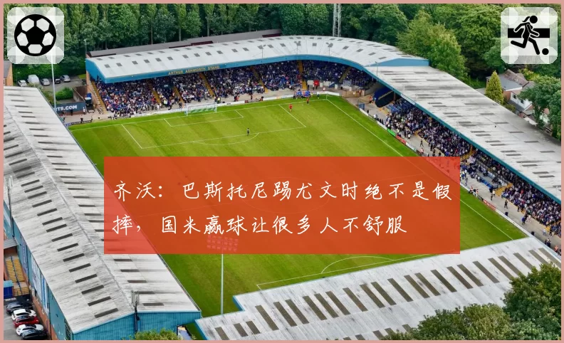 齐沃：巴斯托尼踢尤文时绝不是假摔，国米赢球让很多人不舒服