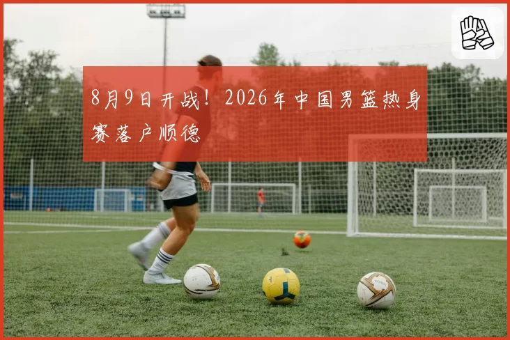 8月9日开战！2026年中国男篮热身赛落户顺德