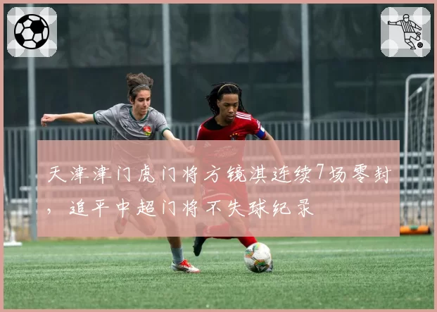 天津津门虎门将方镜淇连续7场零封,追平中超门将不失球纪录