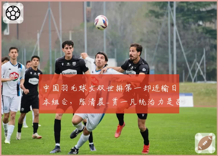 中国羽毛球女双世排第一却连输日本组合,陈清晨_贾一凡统治力是否下滑