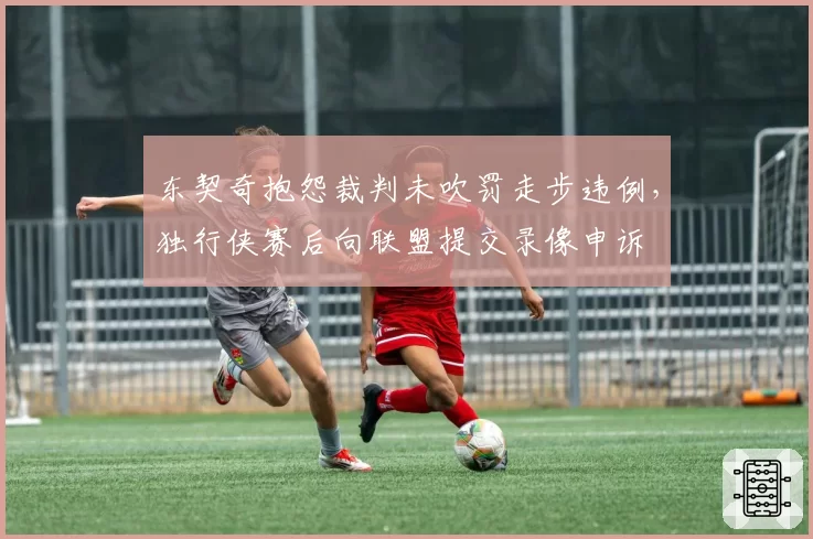 东契奇抱怨裁判未吹罚走步违例,独行侠赛后向联盟提交录像申诉