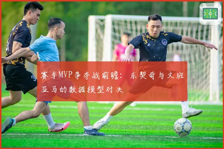 赛季MVP争夺战前瞻：东契奇与文班亚马的数据模型对决