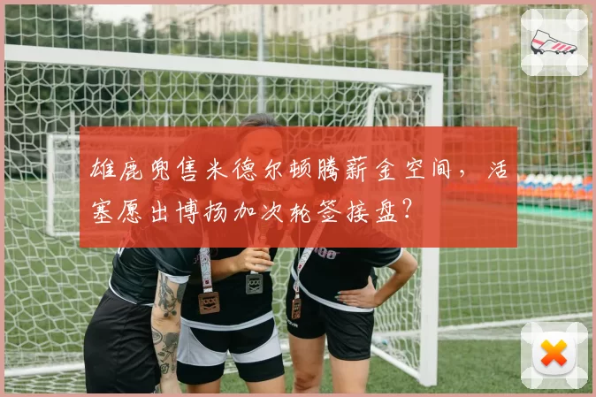 雄鹿兜售米德尔顿腾薪金空间,活塞愿出博扬加次轮签接盘?
