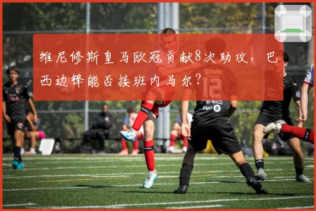 维尼修斯皇马欧冠贡献8次助攻,巴西边锋能否接班内马尔?