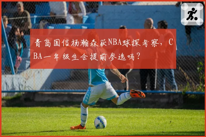 青岛国信杨瀚森获NBA球探考察，CBA一年级生会提前参选吗？