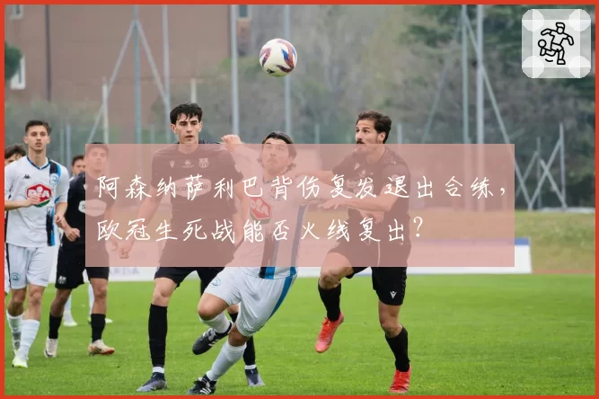 阿森纳萨利巴背伤复发退出合练,欧冠生死战能否火线复出?