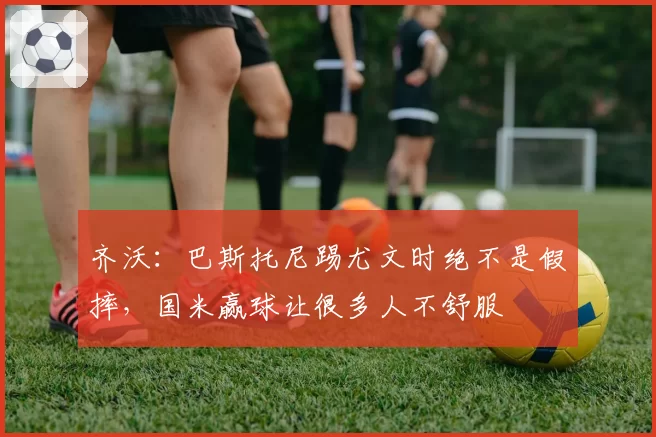齐沃:巴斯托尼踢尤文时绝不是假摔,国米赢球让很多人不舒服