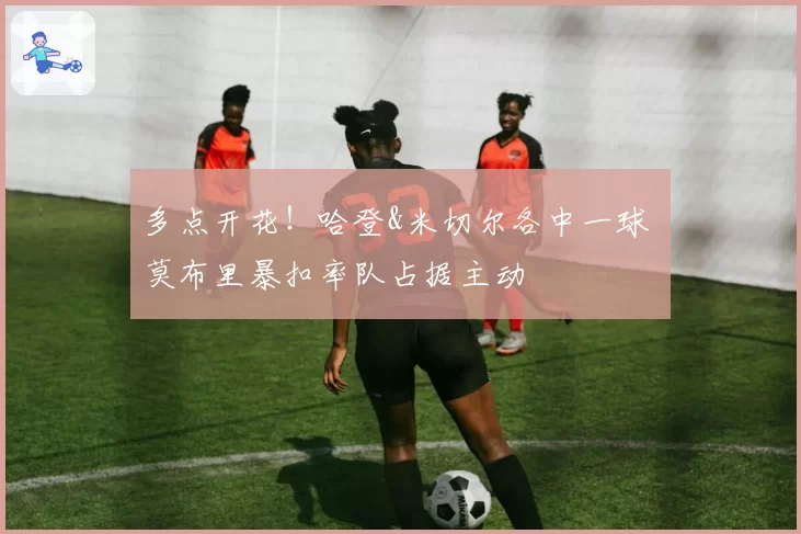 多点开花!哈登&米切尔各中一球 莫布里暴扣率队占据主动