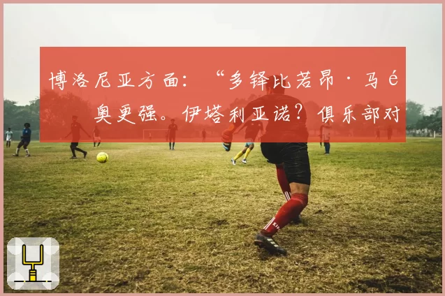 博洛尼亚方面:“多铎比若昂·马里奥更强。伊塔利亚诺?俱乐部对他支持不足”