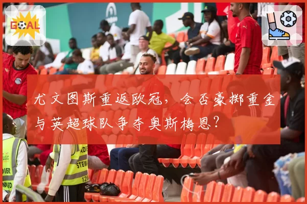 尤文图斯重返欧冠,会否豪掷重金与英超球队争夺奥斯梅恩?