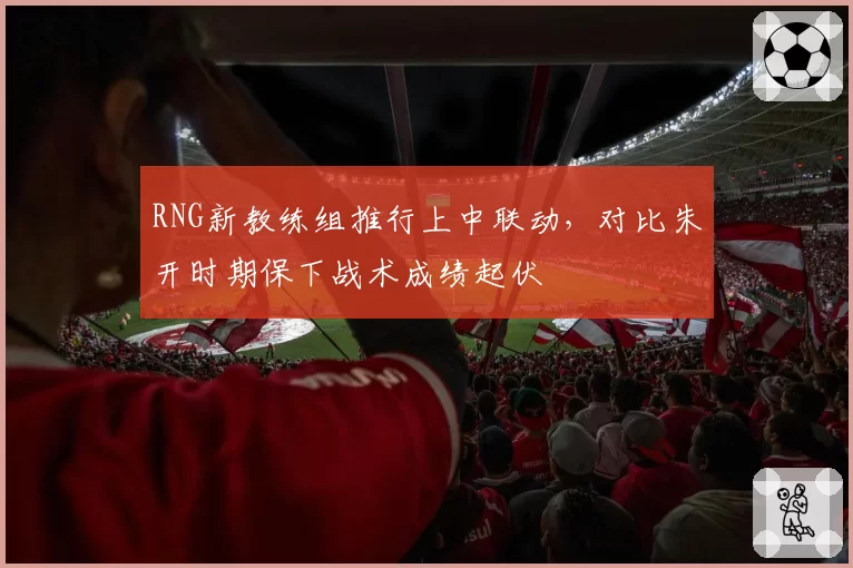 RNG新教练组推行上中联动，对比朱开时期保下战术成绩起伏