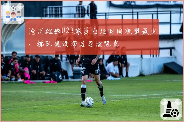沧州雄狮U23球员出场时间联盟最少，梯队建设滞后恐埋隐患
