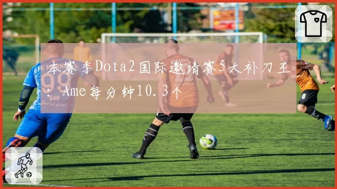 本赛季Dota2国际邀请赛5大补刀王:Ame每分钟10.3个