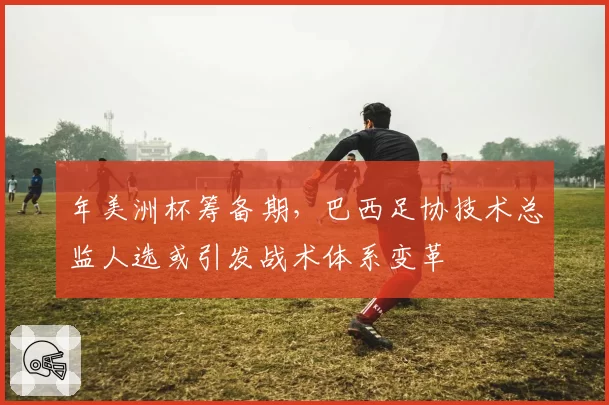 年美洲杯筹备期，巴西足协技术总监人选或引发战术体系变革