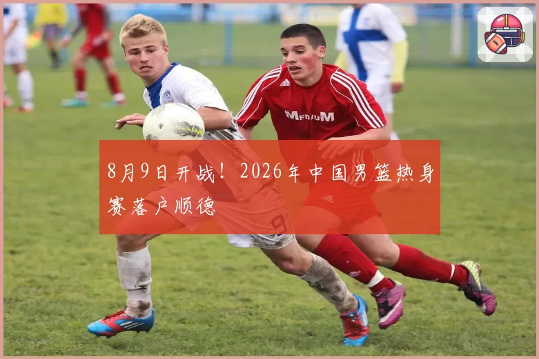 8月9日开战！2026年中国男篮热身赛落户顺德