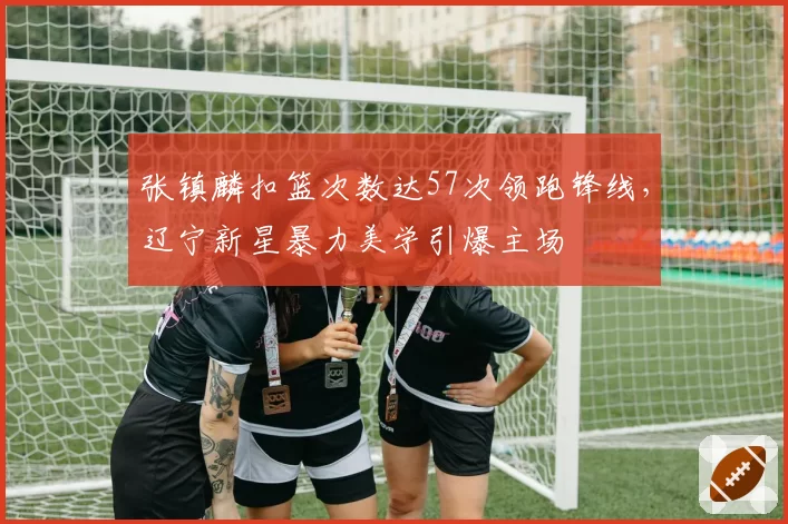 张镇麟扣篮次数达57次领跑锋线,辽宁新星暴力美学引爆主场