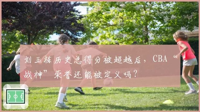 刘玉栋历史总得分被超越后,CBA“战神”荣誉还能被定义吗?