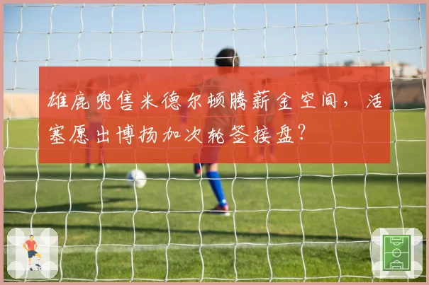 雄鹿兜售米德尔顿腾薪金空间,活塞愿出博扬加次轮签接盘?
