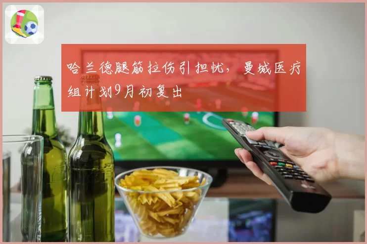 哈兰德腿筋拉伤引担忧,曼城医疗组计划9月初复出