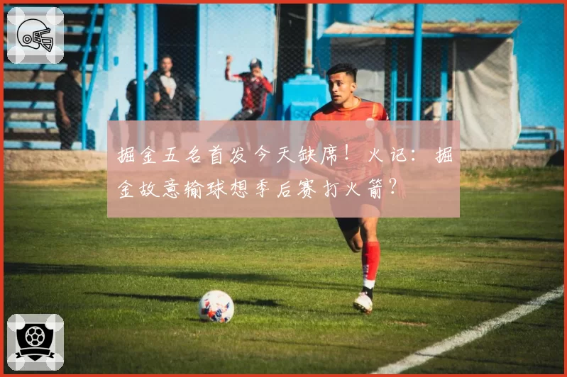 掘金五名首发今天缺席!火记:掘金故意输球想季后赛打火箭?