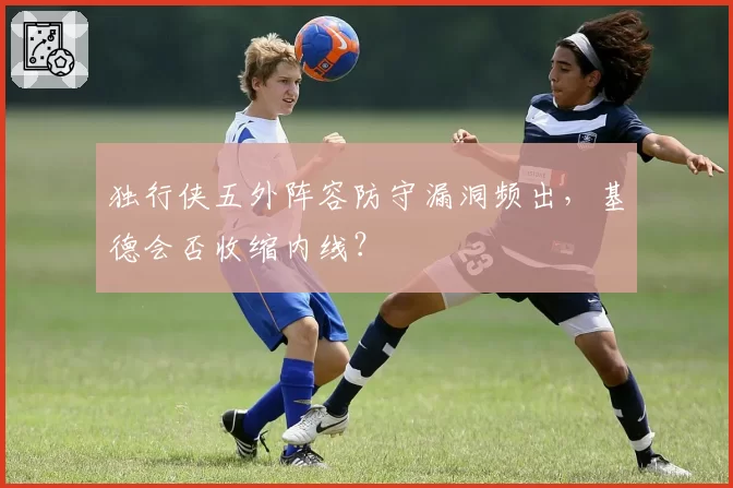 独行侠五外阵容防守漏洞频出,基德会否收缩内线?