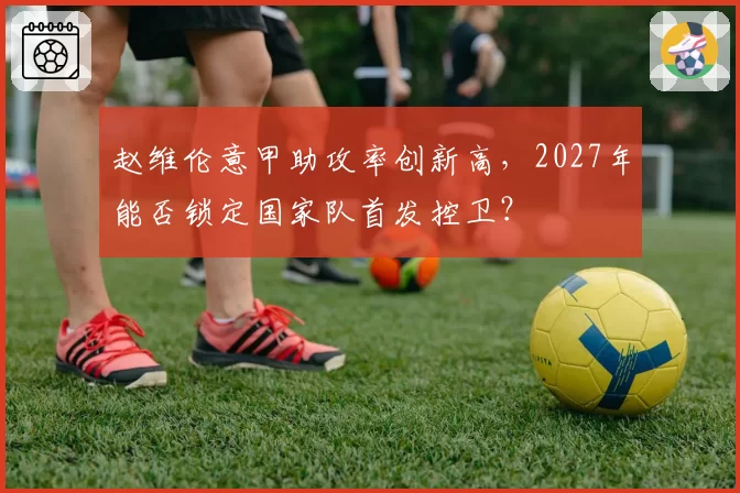 赵维伦意甲助攻率创新高,2027年能否锁定国家队首发控卫?