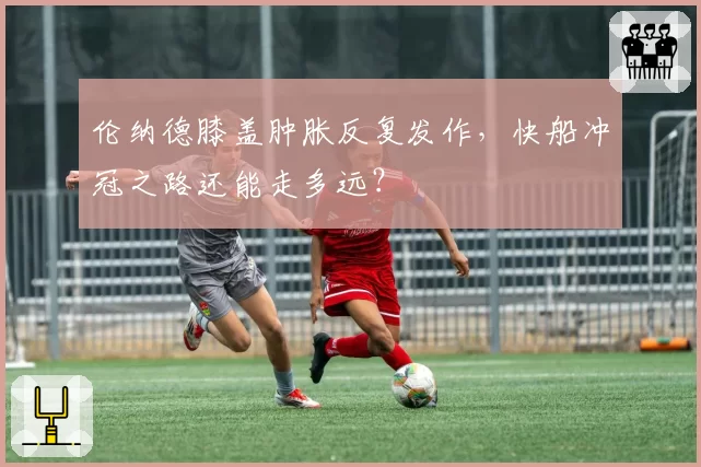 伦纳德膝盖肿胀反复发作,快船冲冠之路还能走多远?