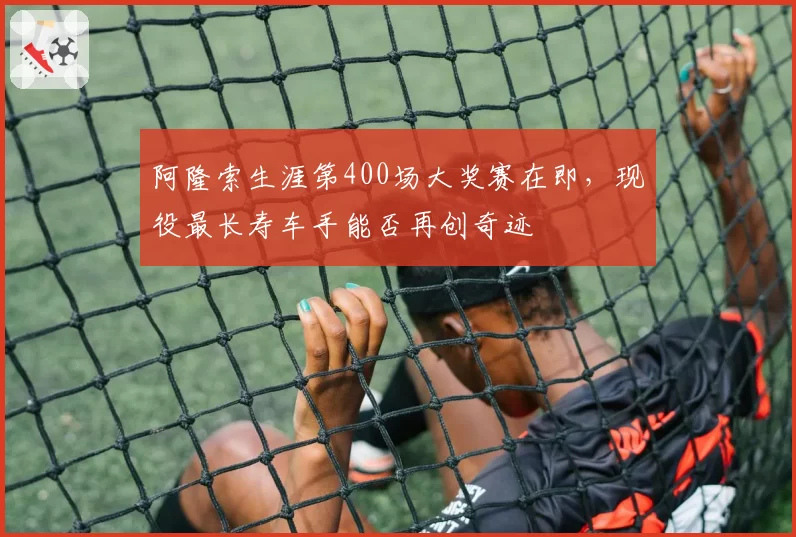 阿隆索生涯第400场大奖赛在即，现役最长寿车手能否再创奇迹