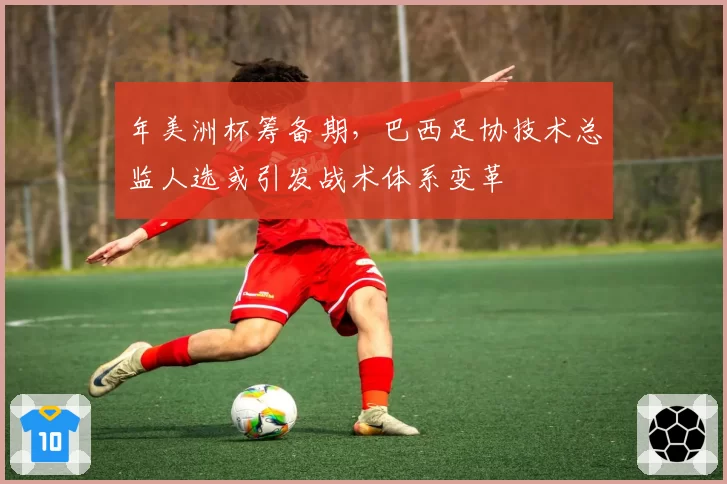 年美洲杯筹备期，巴西足协技术总监人选或引发战术体系变革