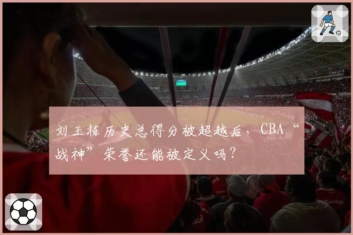 刘玉栋历史总得分被超越后,CBA“战神”荣誉还能被定义吗?