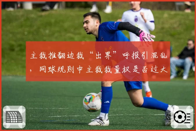 主裁推翻边裁“出界”呼报引混乱,网球规则中主裁裁量权是否过大?
