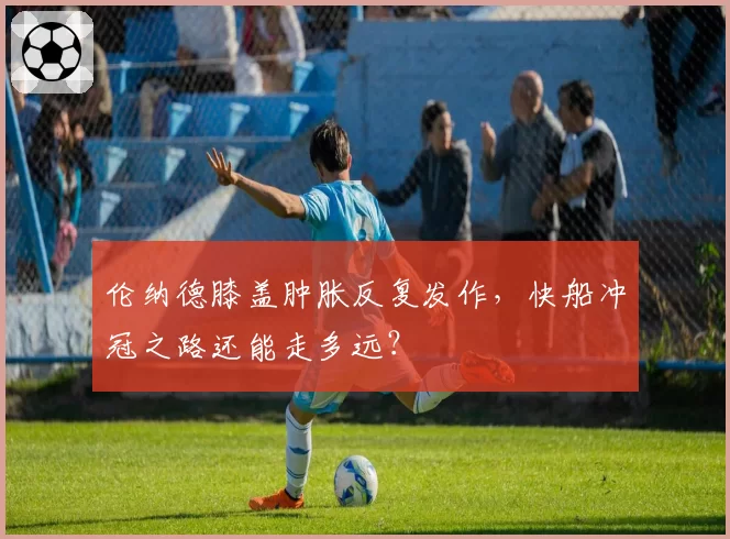 伦纳德膝盖肿胀反复发作,快船冲冠之路还能走多远?