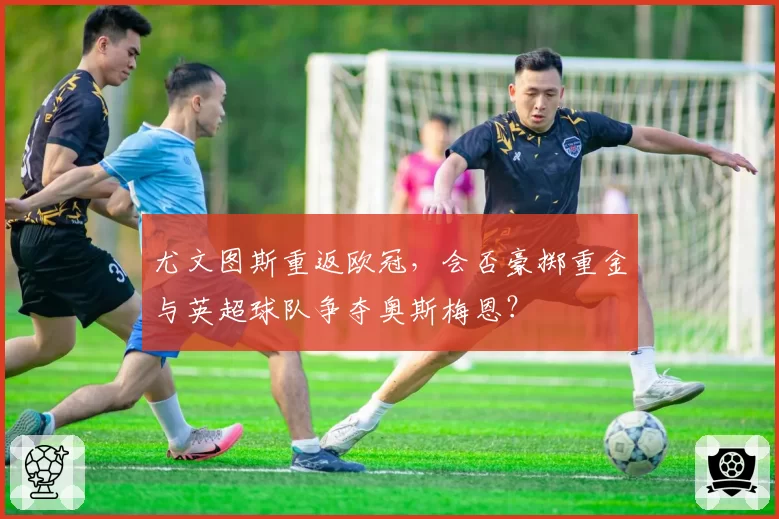 尤文图斯重返欧冠,会否豪掷重金与英超球队争夺奥斯梅恩?